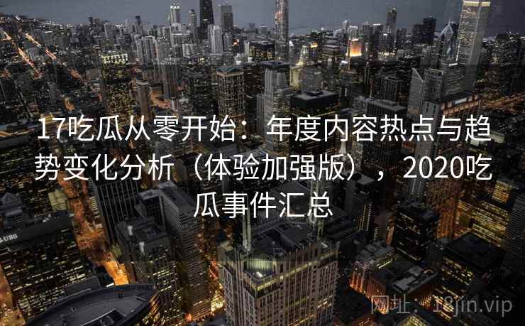 17吃瓜从零开始：年度内容热点与趋势变化分析（体验加强版），2020吃瓜事件汇总