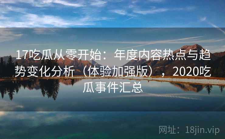 17吃瓜从零开始：年度内容热点与趋势变化分析（体验加强版），2020吃瓜事件汇总