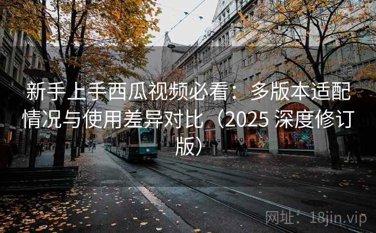 新手上手西瓜视频必看：多版本适配情况与使用差异对比（2025 深度修订版）