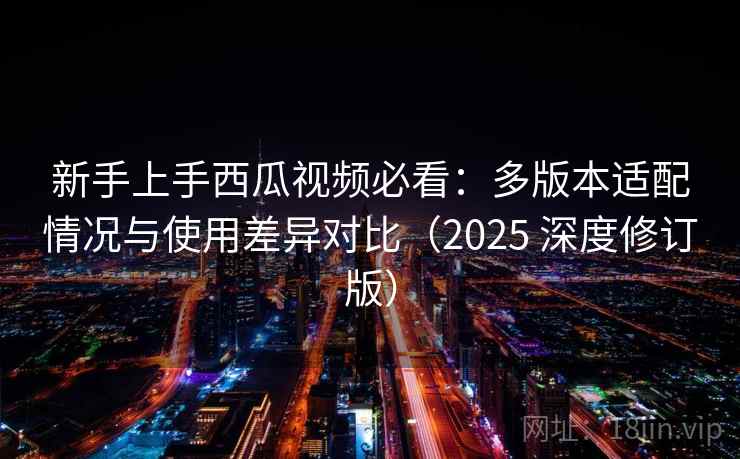 新手上手西瓜视频必看：多版本适配情况与使用差异对比（2025 深度修订版）