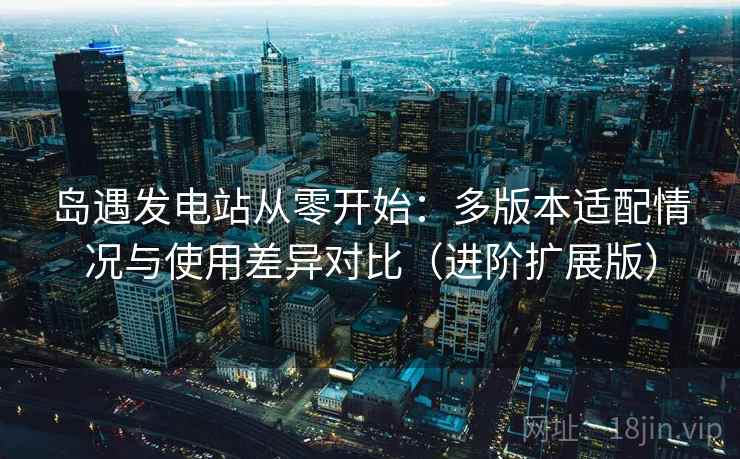岛遇发电站从零开始：多版本适配情况与使用差异对比（进阶扩展版）
