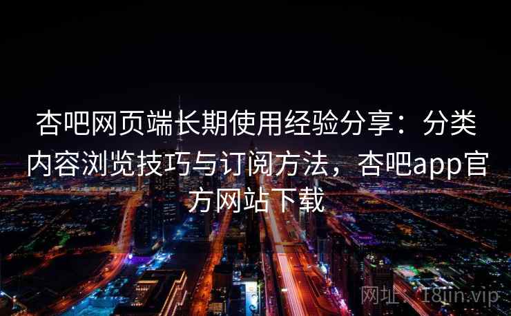 杏吧网页端长期使用经验分享：分类内容浏览技巧与订阅方法，杏吧app官方网站下载