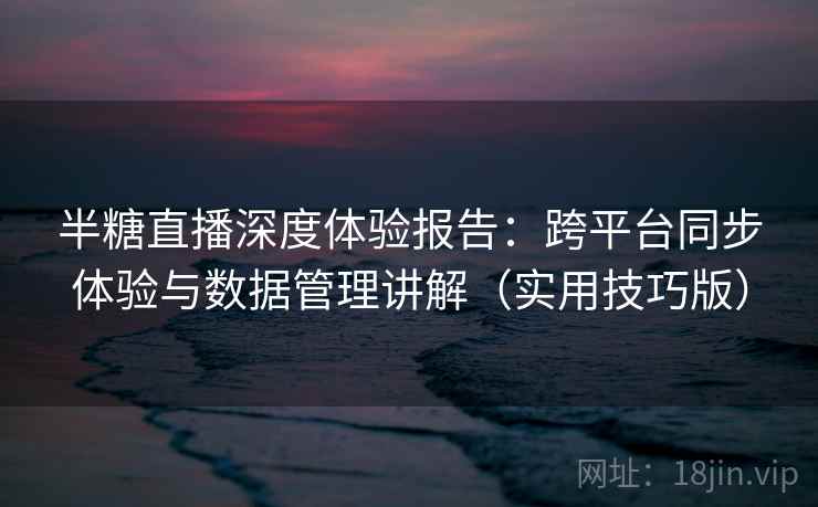 半糖直播深度体验报告：跨平台同步体验与数据管理讲解（实用技巧版）
