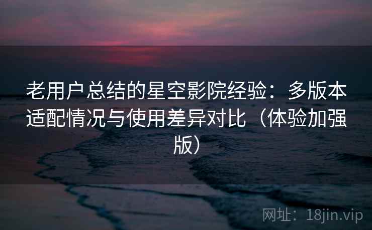 老用户总结的星空影院经验：多版本适配情况与使用差异对比（体验加强版）