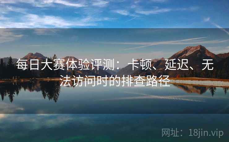 每日大赛体验评测：卡顿、延迟、无法访问时的排查路径