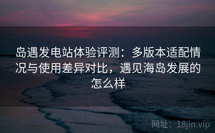 岛遇发电站体验评测：多版本适配情况与使用差异对比，遇见海岛发展的怎么样