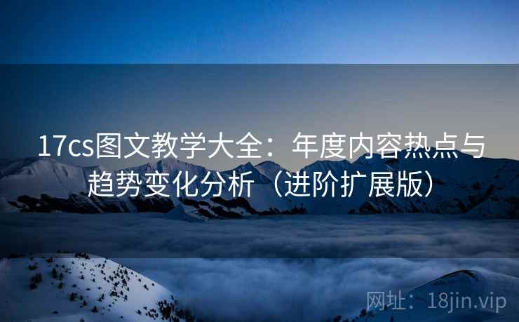 17cs图文教学大全：年度内容热点与趋势变化分析（进阶扩展版）