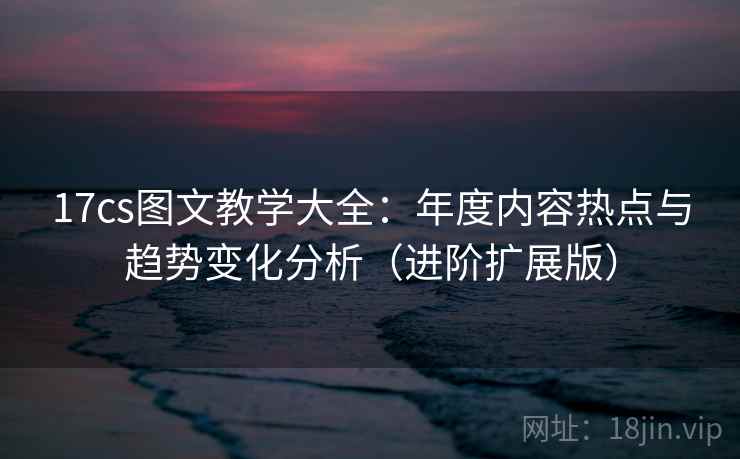 17cs图文教学大全:年度内容热点与趋势变化分析(进阶扩展版) 17cs图文教学大全:年度内容热点与趋势变化分析(进阶扩展版)