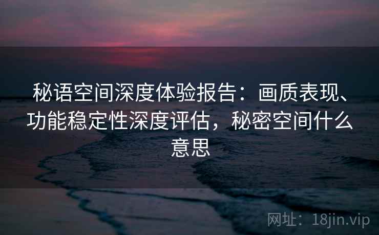 秘语空间深度体验报告：画质表现、功能稳定性深度评估，秘密空间什么意思