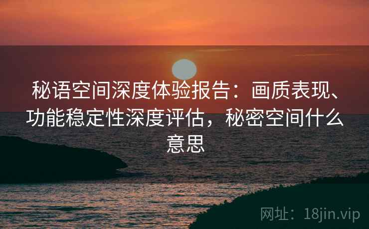 秘语空间深度体验报告：画质表现、功能稳定性深度评估，秘密空间什么意思