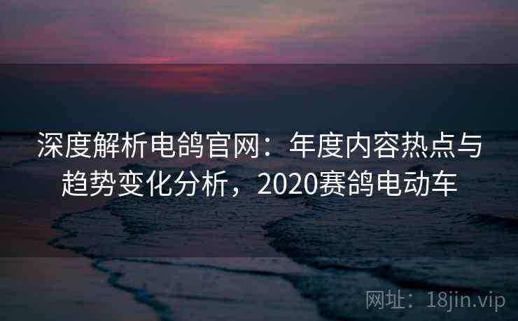 深度解析电鸽官网：年度内容热点与趋势变化分析，2020赛鸽电动车