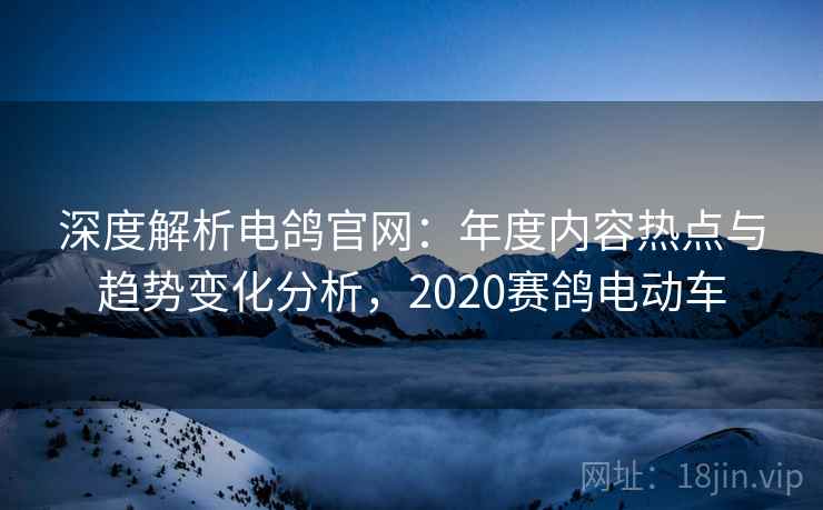 深度解析电鸽官网：年度内容热点与趋势变化分析，2020赛鸽电动车