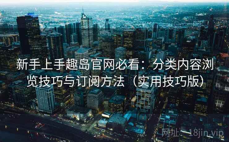 新手上手趣岛官网必看：分类内容浏览技巧与订阅方法（实用技巧版）