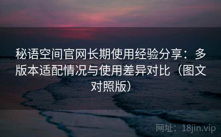 秘语空间官网长期使用经验分享：多版本适配情况与使用差异对比（图文对照版）