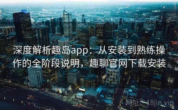 深度解析趣岛app：从安装到熟练操作的全阶段说明，趣聊官网下载安装