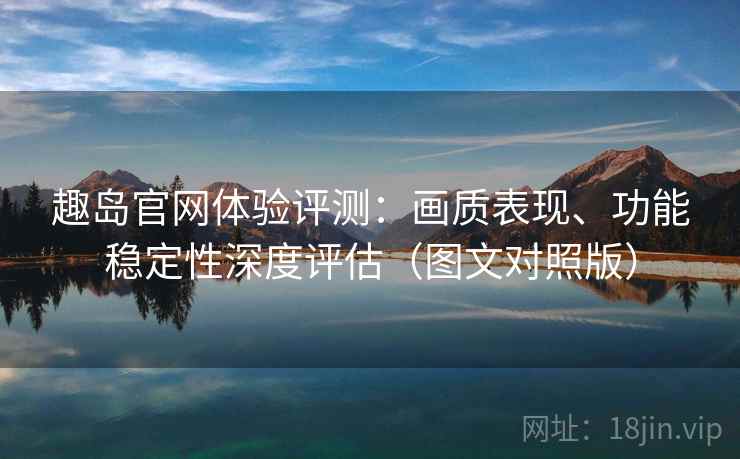 趣岛官网体验评测：画质表现、功能稳定性深度评估（图文对照版）