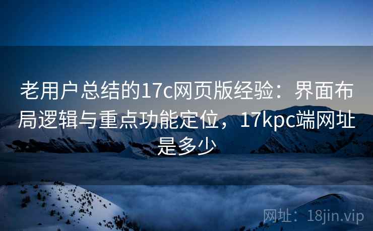 老用户总结的17c网页版经验：界面布局逻辑与重点功能定位，17kpc端网址是多少