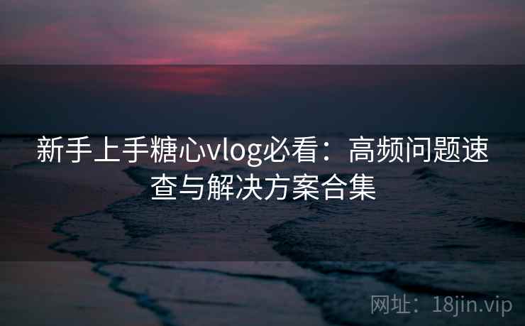 新手上手糖心vlog必看：高频问题速查与解决方案合集