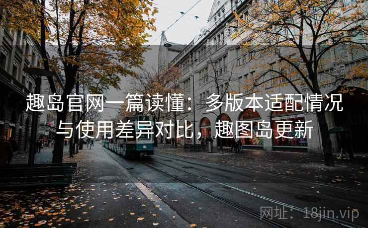 趣岛官网一篇读懂:多版本适配情况与使用差异对比,趣图岛更新 趣岛官网一篇读懂:多版本适配情况与使用差异对比,趣图岛更新