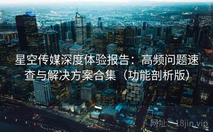 星空传媒深度体验报告：高频问题速查与解决方案合集（功能剖析版）