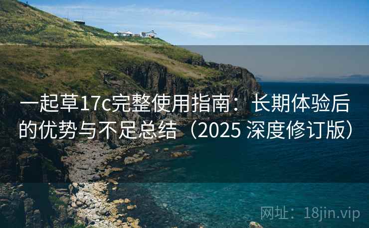 一起草17c完整使用指南:长期体验后的优势与不足总结(2025 深度修订版) 一起草17c完整使用指南:长期体验后的优势与不足总结(2025 深度修订版)