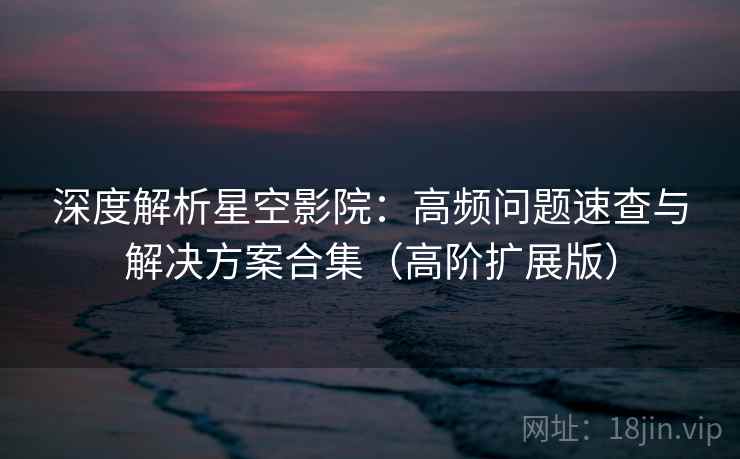 深度解析星空影院：高频问题速查与解决方案合集（高阶扩展版）