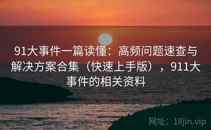 91大事件一篇读懂：高频问题速查与解决方案合集（快速上手版），911大事件的相关资料