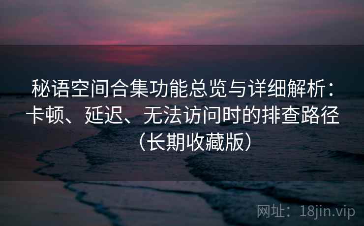 秘语空间合集功能总览与详细解析：卡顿、延迟、无法访问时的排查路径（长期收藏版）
