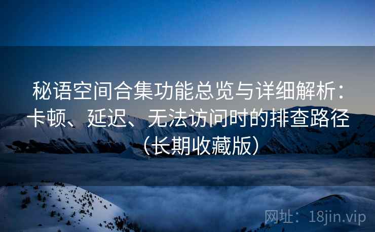 秘语空间合集功能总览与详细解析:卡顿、延迟、无法访问时的排查路径(长期收藏版) 秘语空间合集功能总览与详细解析:卡顿、延迟、无法访问时的排查路径(长期收藏版)