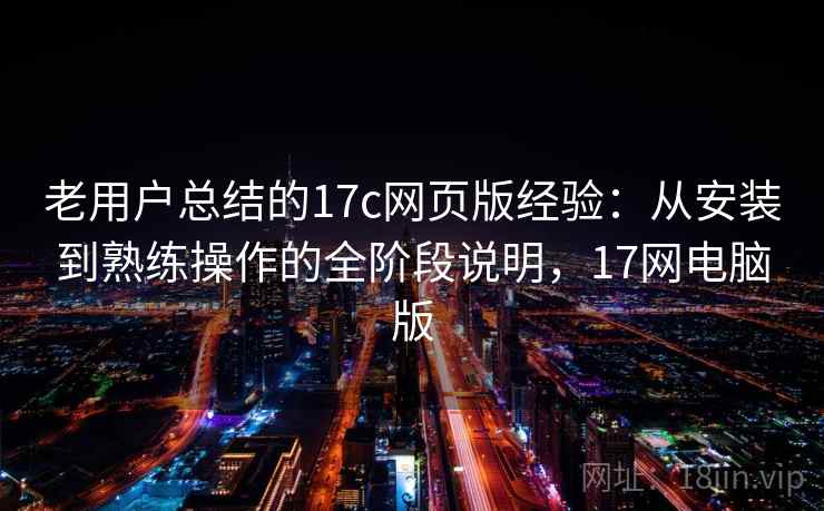 老用户总结的17c网页版经验：从安装到熟练操作的全阶段说明，17网电脑版
