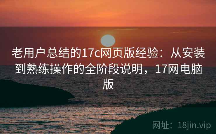 老用户总结的17c网页版经验：从安装到熟练操作的全阶段说明，17网电脑版