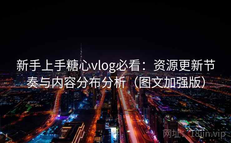 新手上手糖心vlog必看：资源更新节奏与内容分布分析（图文加强版）