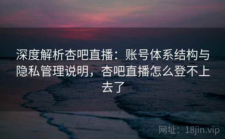 深度解析杏吧直播：账号体系结构与隐私管理说明，杏吧直播怎么登不上去了