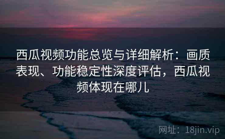 西瓜视频功能总览与详细解析：画质表现、功能稳定性深度评估，西瓜视频体现在哪儿