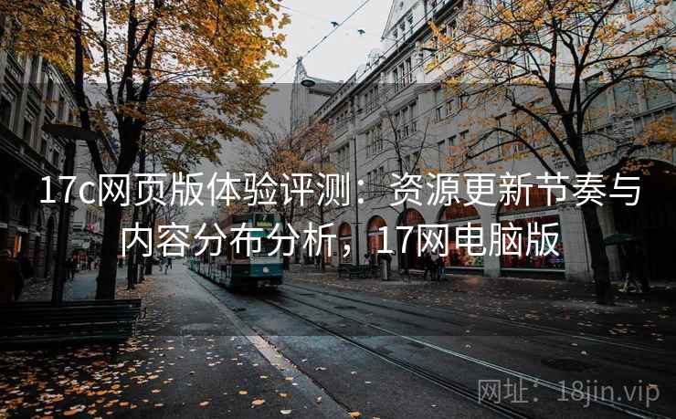 17c网页版体验评测：资源更新节奏与内容分布分析，17网电脑版