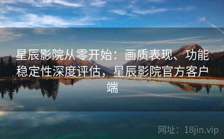 星辰影院从零开始：画质表现、功能稳定性深度评估，星辰影院官方客户端