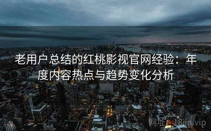 老用户总结的红桃影视官网经验：年度内容热点与趋势变化分析