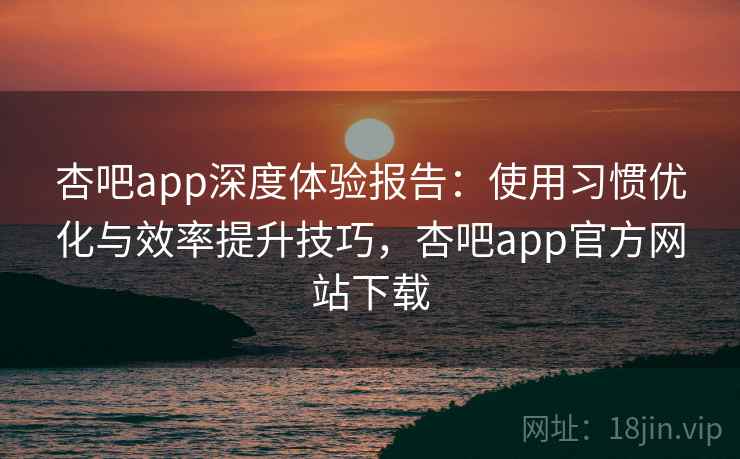 杏吧app深度体验报告：使用习惯优化与效率提升技巧，杏吧app官方网站下载