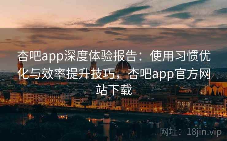 杏吧app深度体验报告：使用习惯优化与效率提升技巧，杏吧app官方网站下载