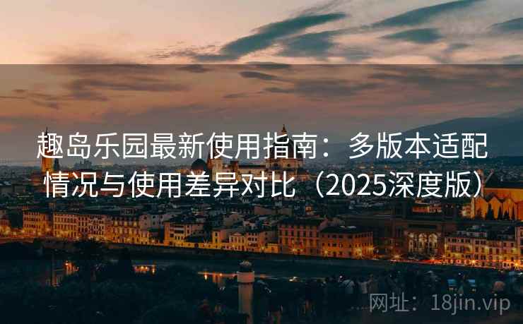 趣岛乐园最新使用指南：多版本适配情况与使用差异对比（2025深度版）
