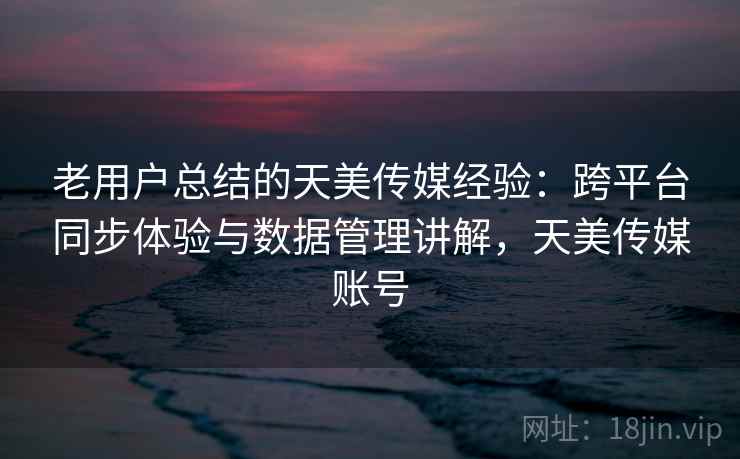 老用户总结的天美传媒经验：跨平台同步体验与数据管理讲解，天美传媒账号