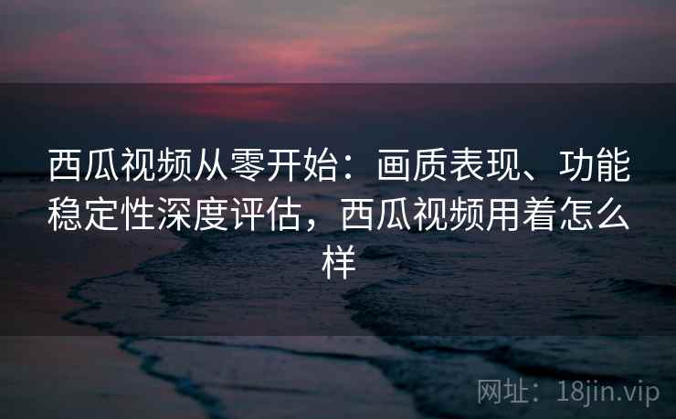 西瓜视频从零开始：画质表现、功能稳定性深度评估，西瓜视频用着怎么样