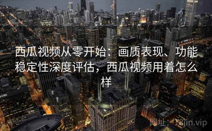 西瓜视频从零开始：画质表现、功能稳定性深度评估，西瓜视频用着怎么样