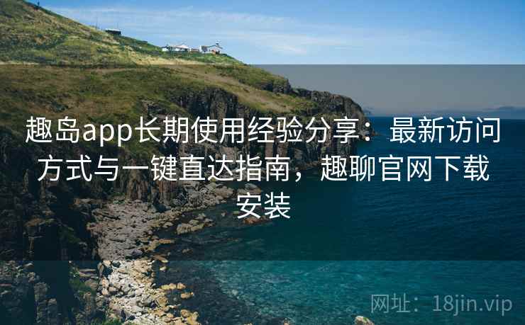 趣岛app长期使用经验分享：最新访问方式与一键直达指南，趣聊官网下载安装
