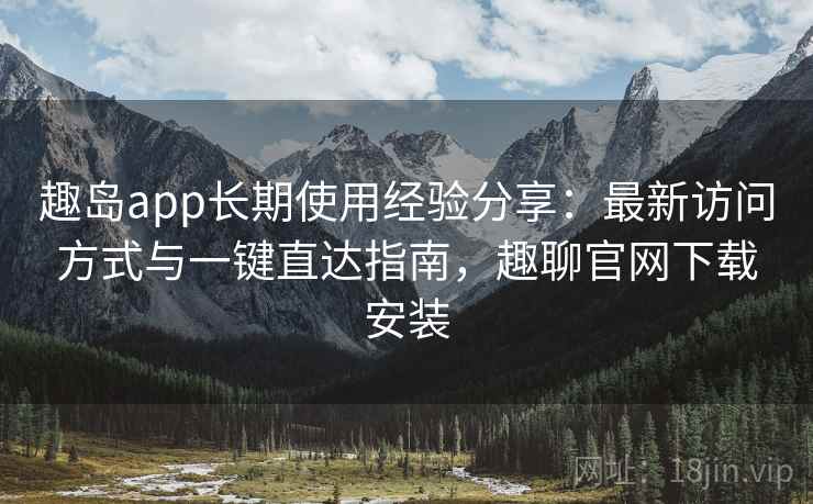 趣岛app长期使用经验分享:最新访问方式与一键直达指南,趣聊官网下载安装 趣岛app长期使用经验分享:最新访问方式与一键直达指南,趣聊官网下载安装