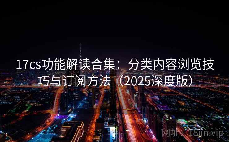 17cs功能解读合集：分类内容浏览技巧与订阅方法（2025深度版）