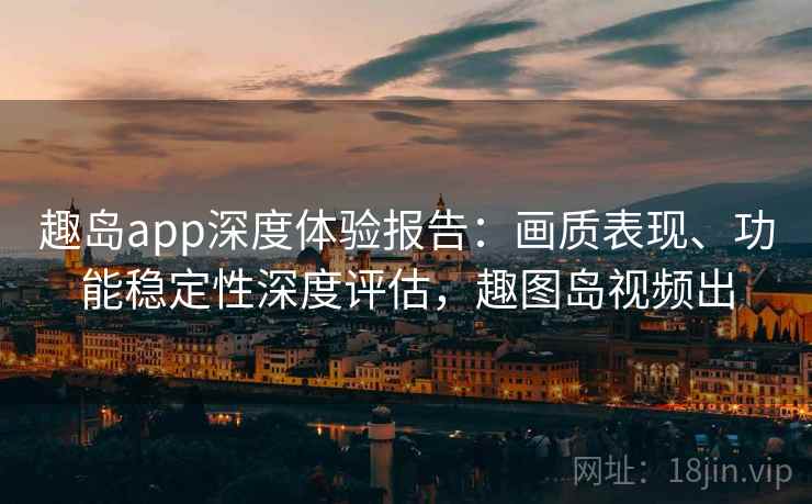 趣岛app深度体验报告：画质表现、功能稳定性深度评估，趣图岛视频出