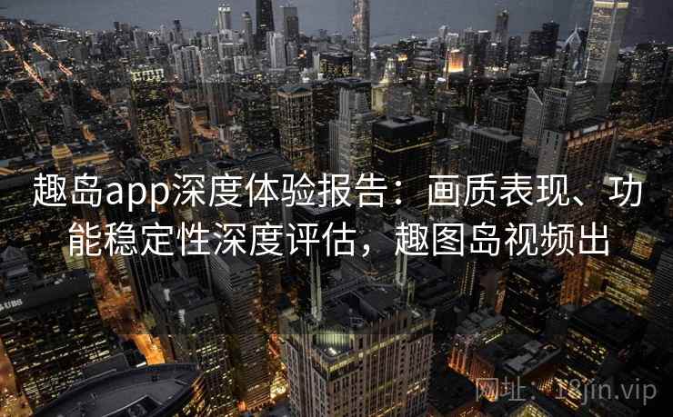 趣岛app深度体验报告:画质表现、功能稳定性深度评估,趣图岛视频出 趣岛app深度体验报告:画质表现、功能稳定性深度评估,趣图岛视频出