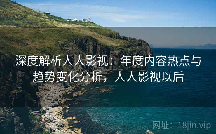 深度解析人人影视:年度内容热点与趋势变化分析,人人影视以后 深度解析人人影视:年度内容热点与趋势变化分析,人人影视以后