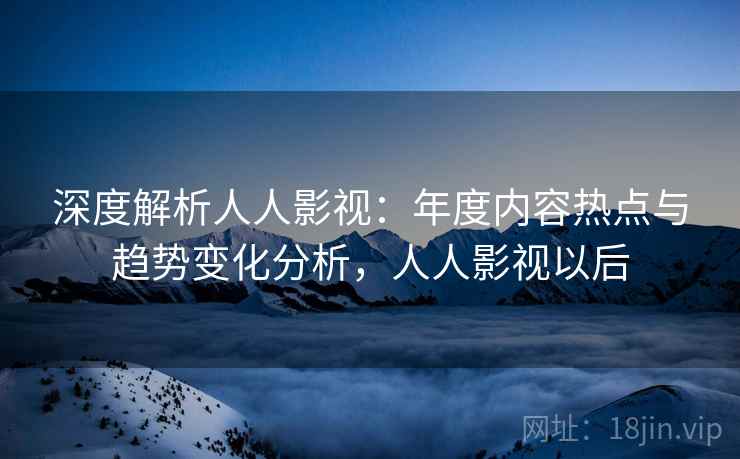 深度解析人人影视：年度内容热点与趋势变化分析，人人影视以后